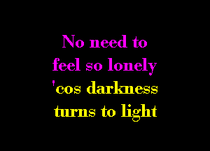 No need to
feel so lonely

'cos darlmess
turns to light