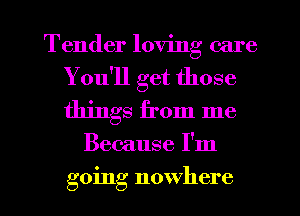 Tender loving care
You'll get those
things from me

Because I'm

going nowhere I