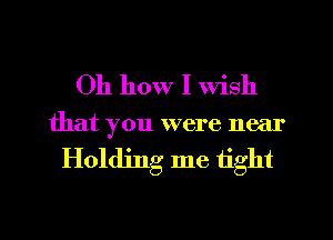 Oh how I Wish
that you were near

Holding me tight