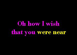 Oh how I Wish

that you were near