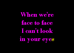 When we're
face to face
I can't look

in your eyes