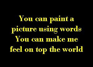 You can paint a
picture using words
You can make me
feel on top the world