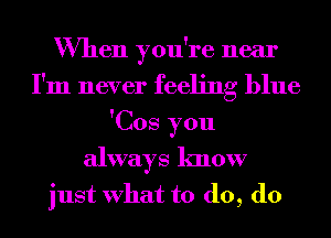 When you're near
I'm never feeling blue
'Cos you
always know
just What to d0, d0