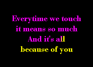 Everytime we touch
it means so much
And ifs all

because of you

Q