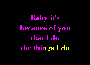 Baby it's

because of you

that I do
the things I do