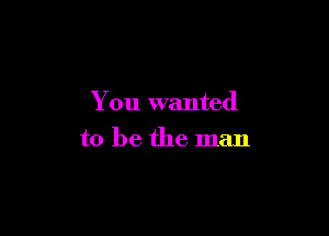 You wanted

to be the man