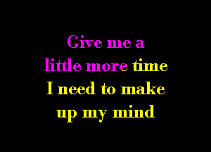 Give me a
little more time
I need to make

up my mind

g