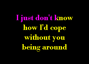 I just don't know
how I'd cope

without you

being around

g