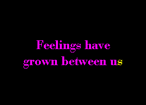 Feelings have

grown between us