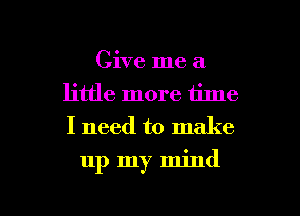 Give me a
little more time
I need to make

up my mind

g