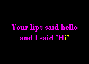 Your lips said hello

and I said Hi