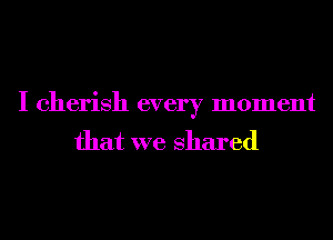 I cherish every moment
that we shared