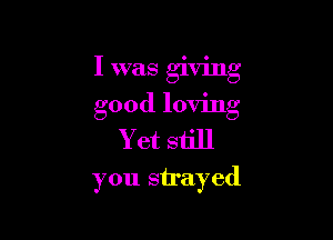 I was giving
good loving

Yet still
you sirayed