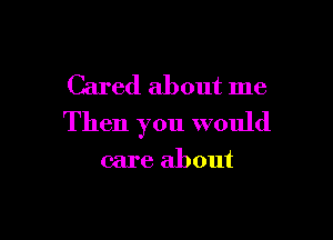 Cared about me

Then you would

care about