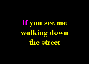 If you see me

walking down
the street