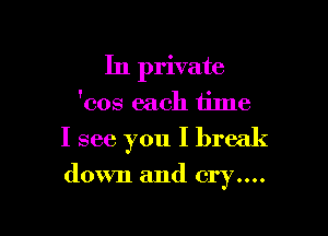 In private
'cos each tilne

I see you I break

down and cry....