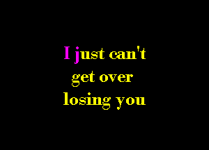 I just can't
get over

losing you