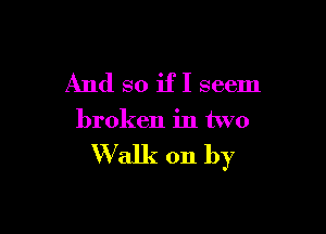 And so if I seem

broken in two

Walk on by