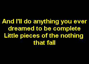 And I'll do anything you ever
dreamed to be complete
Little pieces of the nothing
that fall