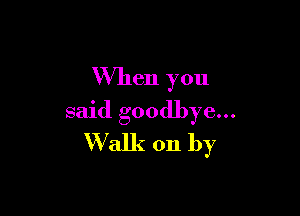 When you

said goodbye...
Walk on by