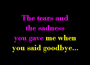 The tears and
the sadness
you gave me When

you said goodbye...