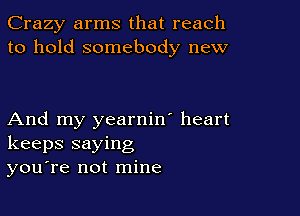 Crazy arms that reach
to hold somebody new

And my yearnin' heart
keeps saying
you're not mine