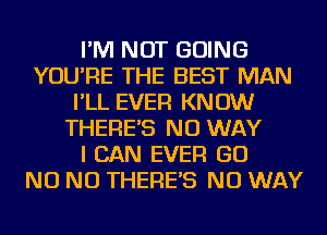 I'M NOT GOING
YOU'RE THE BEST MAN
I'LL EVER KNOW
THERE'S NO WAY
I CAN EVER GO
NO NO THERE'S NO WAY