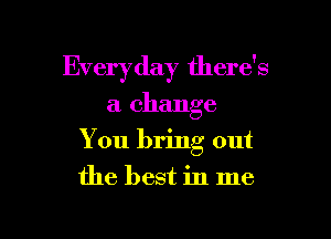 Everyday there's

a change
You bring out
the best in me