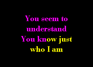 You seem to
understand

You know just

Who I am