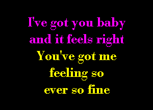 I've got you baby
and it feels right
Y ou've got me

feeling so

ever so fine I