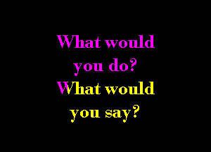 What would
you do?
What would

you say?