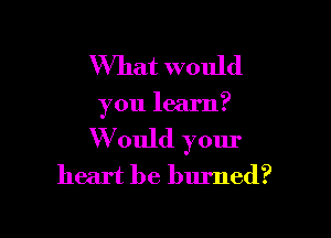 What would

you learn?

W ould your
heart be burned?