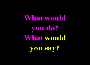 What would
you do?
What would

you say?