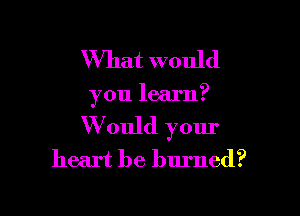 What would

you learn?

W ould your
heart be burned?