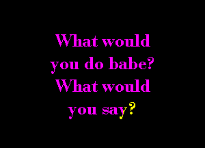 What would
you do babe?
What would

you say?