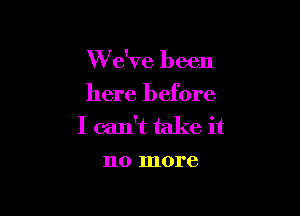 W e've been
here before

I can't take it
no more