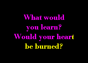 What would

you learn?

W ould yom' heart
be burned?