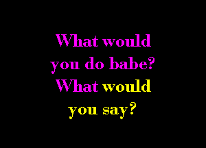 What would
you do babe?
What would

you say?