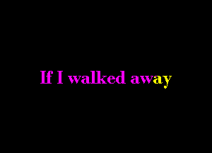 If I walked away