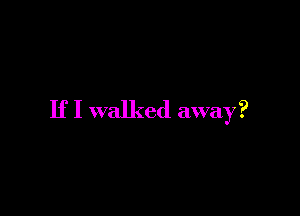 If I walked away?