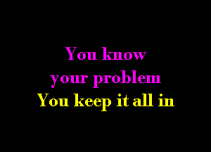 You know

your problem

You keep it all in