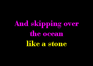 And skipping over

the ocean
like a stone