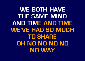 WE BOTH HAVE
THE SAME MIND
AND TIME AND TIME
WEVE HAD SO MUCH
TO SHARE
OH NO NO N0 NO
NO WAY