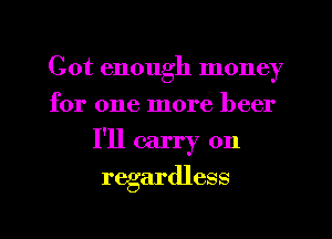 Cot enough money
for one more beer

I'll carry on

regardless