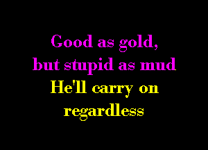 Good as gold,
but stupid as mud

He'll carry on
regardless