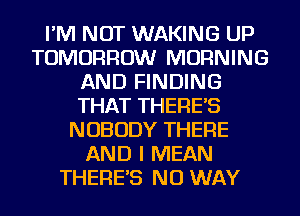 I'M NOT WAKING UP
TOMORROW MORNING
AND FINDING
THAT THERES
NOBODY THERE
AND I MEAN
THERES NO WAY