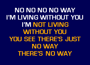 NO NO NO NO WAY
I'M LIVING WITHOUT YOU
I'M NOT LIVING
WITHOUT YOU
YOU SEE THERES JUST
NO WAY
THERES NO WAY