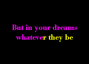 But in your dreams
Whatever they be