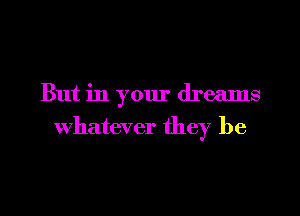 But in your dreams
Whatever they be