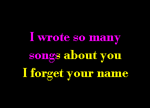 I wrote so many
songs about you

I forget your name